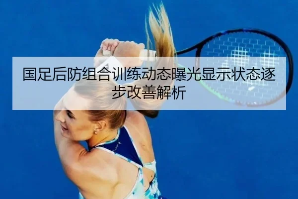 国足后防组合训练动态曝光显示状态逐步改善解析