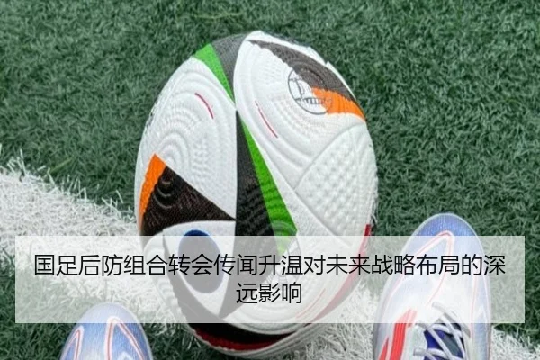 国足后防组合转会传闻升温对未来战略布局的深远影响